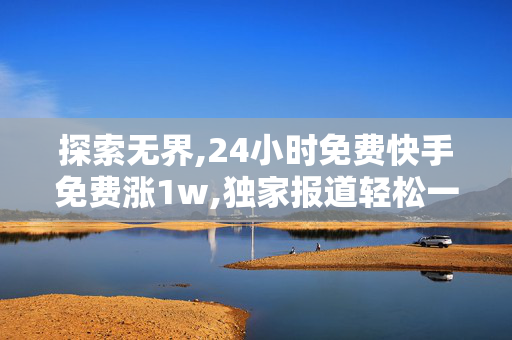 探索无界,24小时免费快手免费涨1w,独家报道轻松一天内免费获得1万快手粉丝的绝招揭秘！！